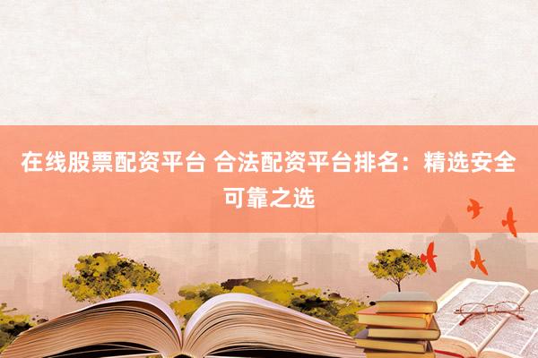 在线股票配资平台 合法配资平台排名：精选安全可靠之选