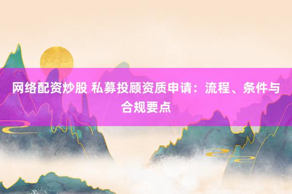网络配资炒股 私募投顾资质申请：流程、条件与合规要点
