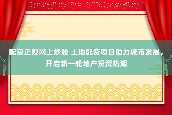 配资正规网上炒股 土地配资项目助力城市发展，开启新一轮地产投资热潮