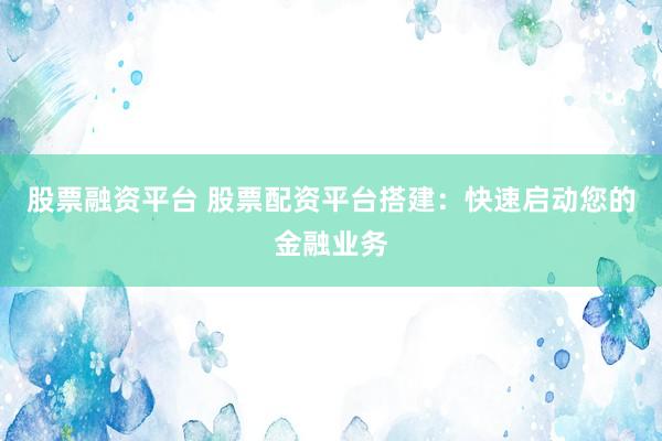 股票融资平台 股票配资平台搭建：快速启动您的金融业务