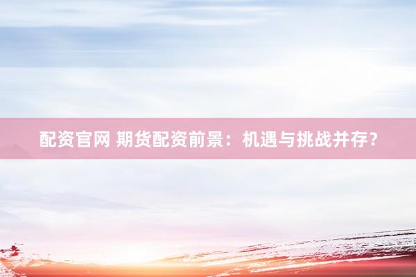 配资官网 期货配资前景：机遇与挑战并存？