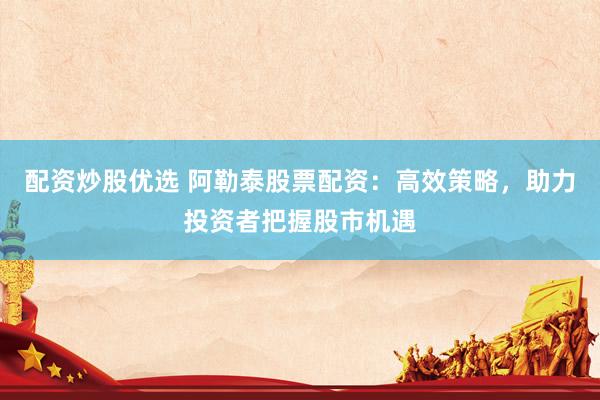 配资炒股优选 阿勒泰股票配资：高效策略，助力投资者把握股市机遇