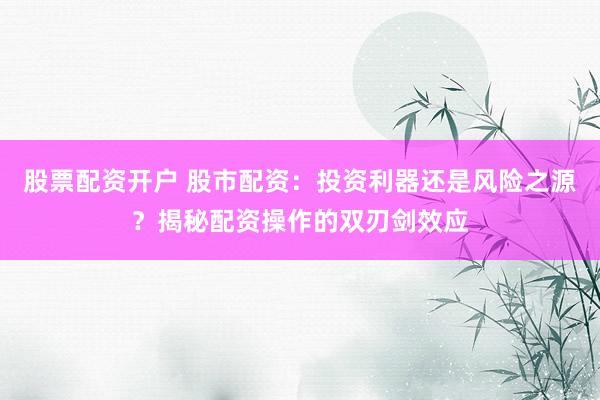 股票配资开户 股市配资：投资利器还是风险之源？揭秘配资操作的双刃剑效应