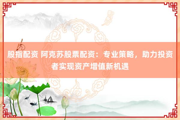 股指配资 阿克苏股票配资：专业策略，助力投资者实现资产增值新机遇