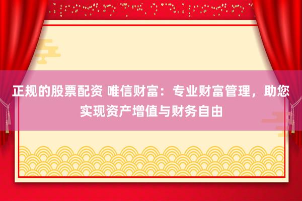 正规的股票配资 唯信财富：专业财富管理，助您实现资产增值与财务自由