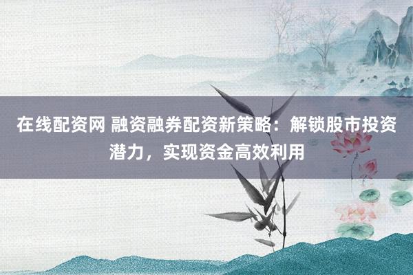 在线配资网 融资融券配资新策略：解锁股市投资潜力，实现资金高效利用