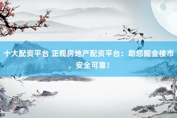 十大配资平台 正规房地产配资平台：助您掘金楼市，安全可靠！
