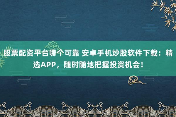 股票配资平台哪个可靠 安卓手机炒股软件下载：精选APP，随时随地把握投资机会！