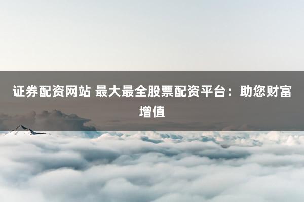 证券配资网站 最大最全股票配资平台：助您财富增值