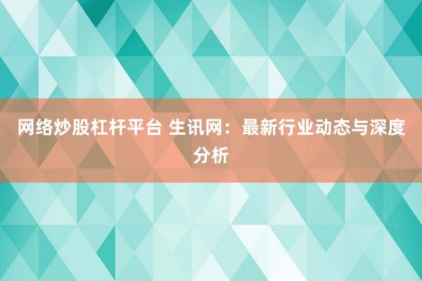 网络炒股杠杆平台 生讯网：最新行业动态与深度分析