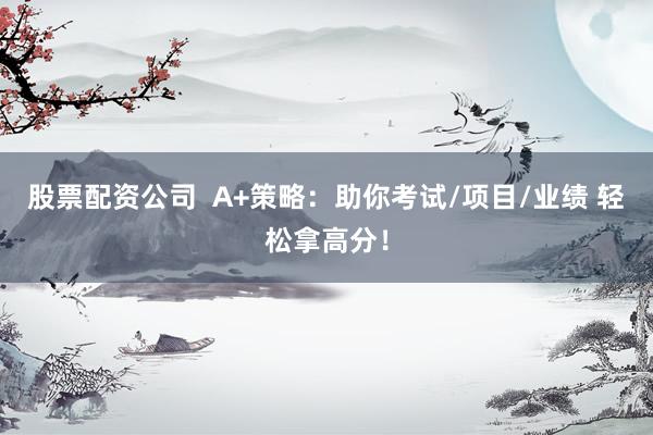 股票配资公司  A+策略：助你考试/项目/业绩 轻松拿高分！