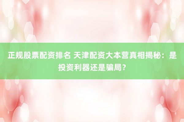 正规股票配资排名 天津配资大本营真相揭秘：是投资利器还是骗局？
