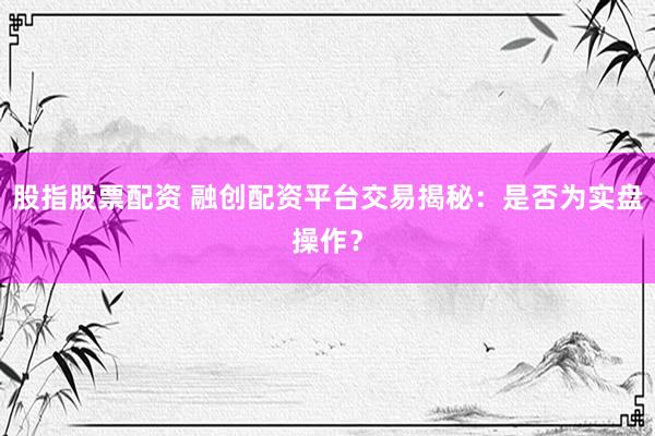 股指股票配资 融创配资平台交易揭秘：是否为实盘操作？
