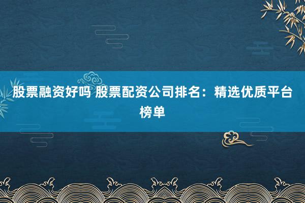 股票融资好吗 股票配资公司排名：精选优质平台榜单