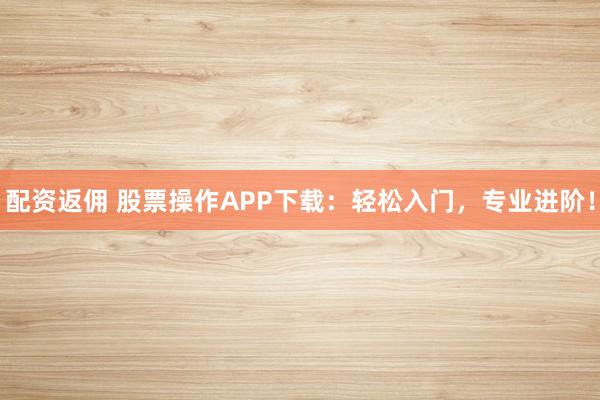 配资返佣 股票操作APP下载：轻松入门，专业进阶！