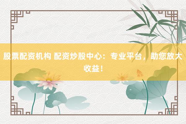股票配资机构 配资炒股中心：专业平台，助您放大收益！