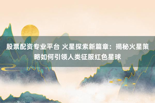股票配资专业平台 火星探索新篇章：揭秘火星策略如何引领人类征服红色星球