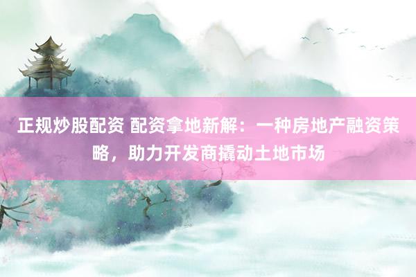 正规炒股配资 配资拿地新解：一种房地产融资策略，助力开发商撬动土地市场