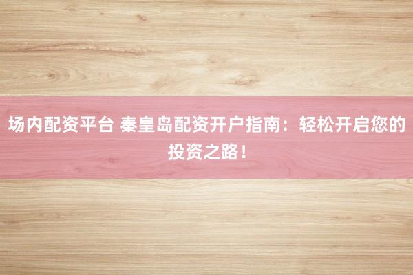 场内配资平台 秦皇岛配资开户指南：轻松开启您的投资之路！