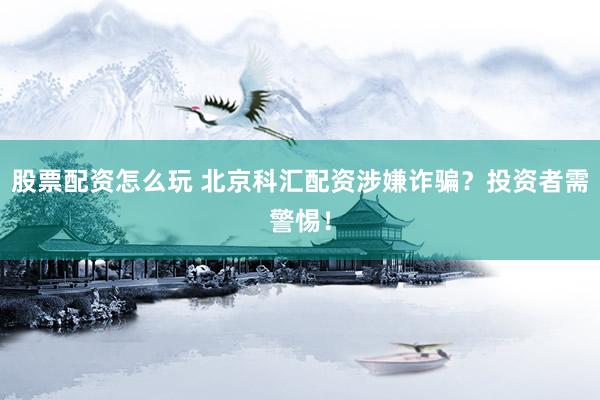 股票配资怎么玩 北京科汇配资涉嫌诈骗？投资者需警惕！