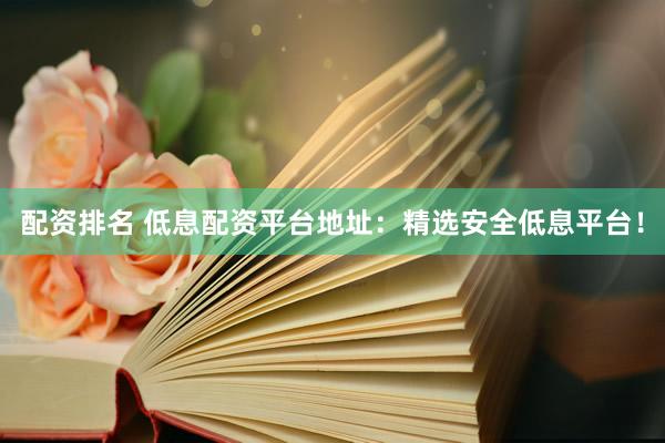 配资排名 低息配资平台地址：精选安全低息平台！