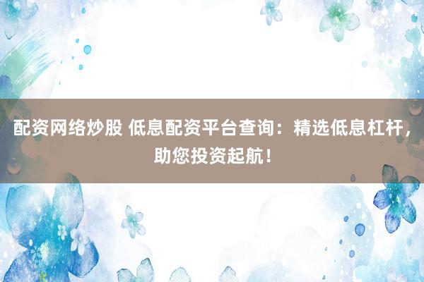 配资网络炒股 低息配资平台查询：精选低息杠杆，助您投资起航！