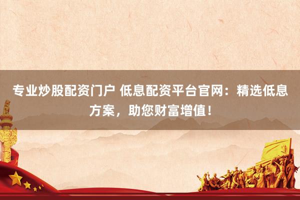 专业炒股配资门户 低息配资平台官网：精选低息方案，助您财富增值！