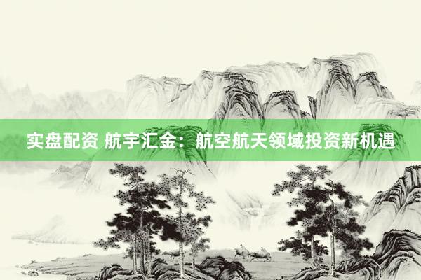 实盘配资 航宇汇金：航空航天领域投资新机遇