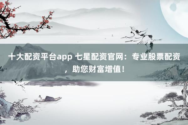 十大配资平台app 七星配资官网：专业股票配资，助您财富增值！