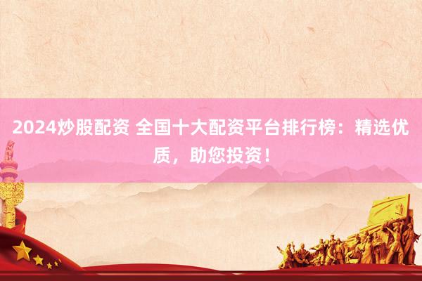 2024炒股配资 全国十大配资平台排行榜：精选优质，助您投资！