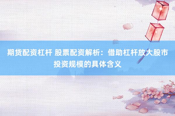 期货配资杠杆 股票配资解析：借助杠杆放大股市投资规模的具体含义