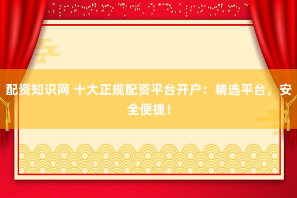 配资知识网 十大正规配资平台开户：精选平台，安全便捷！