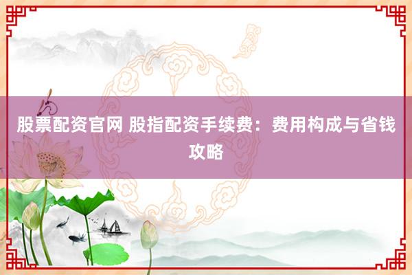 股票配资官网 股指配资手续费：费用构成与省钱攻略