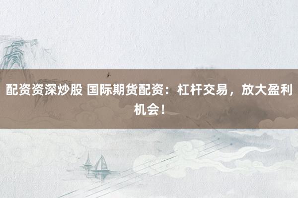 配资资深炒股 国际期货配资：杠杆交易，放大盈利机会！