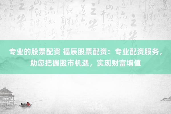 专业的股票配资 福辰股票配资：专业配资服务，助您把握股市机遇，实现财富增值