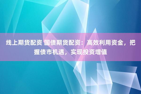 线上期货配资 国债期货配资：高效利用资金，把握债市机遇，实现投资增值