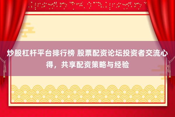 炒股杠杆平台排行榜 股票配资论坛投资者交流心得，共享配资策略与经验