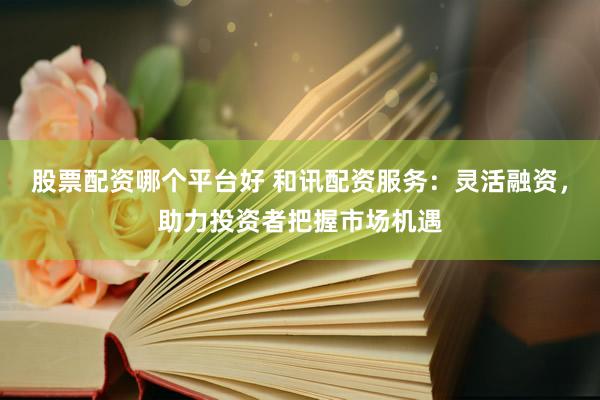 股票配资哪个平台好 和讯配资服务：灵活融资，助力投资者把握市场机遇