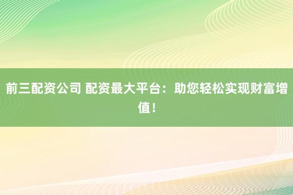 前三配资公司 配资最大平台：助您轻松实现财富增值！