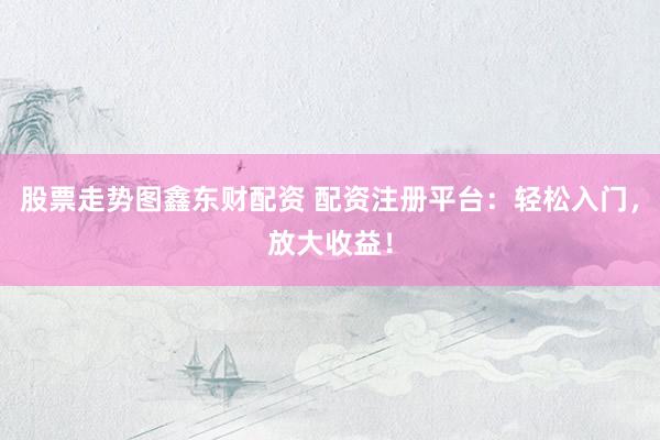 股票走势图鑫东财配资 配资注册平台：轻松入门，放大收益！