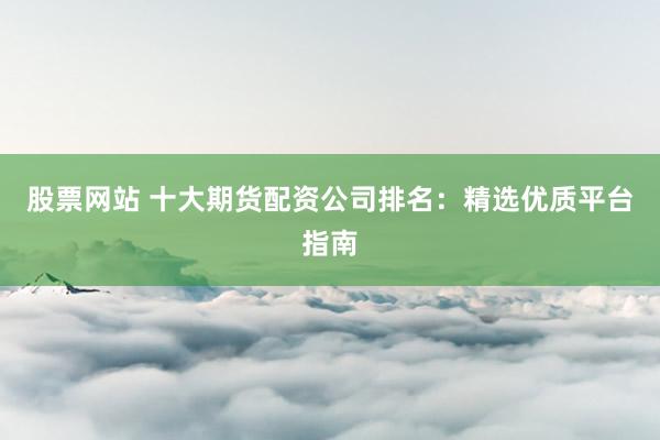 股票网站 十大期货配资公司排名：精选优质平台指南