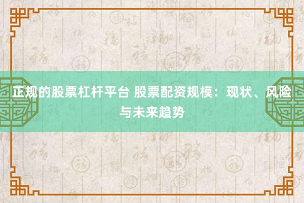 正规的股票杠杆平台 股票配资规模：现状、风险与未来趋势