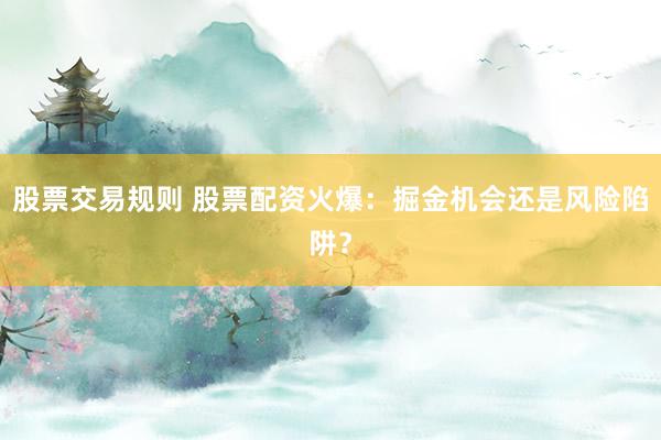 股票交易规则 股票配资火爆：掘金机会还是风险陷阱？