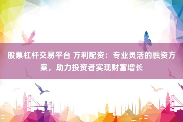 股票杠杆交易平台 万利配资：专业灵活的融资方案，助力投资者实现财富增长