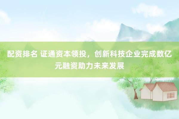 配资排名 证通资本领投，创新科技企业完成数亿元融资助力未来发展