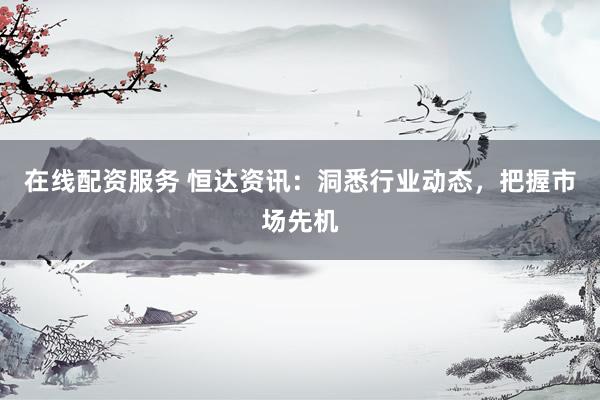 在线配资服务 恒达资讯：洞悉行业动态，把握市场先机