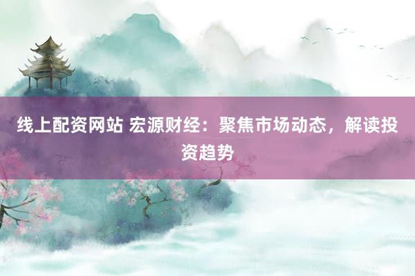 线上配资网站 宏源财经：聚焦市场动态，解读投资趋势
