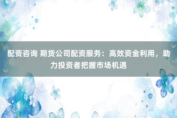 配资咨询 期货公司配资服务：高效资金利用，助力投资者把握市场机遇