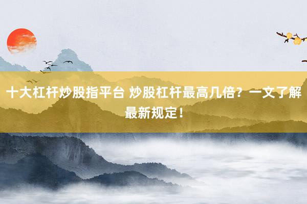 十大杠杆炒股指平台 炒股杠杆最高几倍？一文了解最新规定！