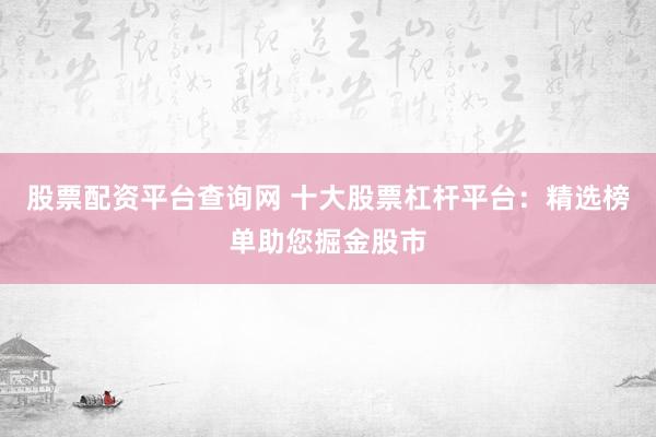 股票配资平台查询网 十大股票杠杆平台：精选榜单助您掘金股市
